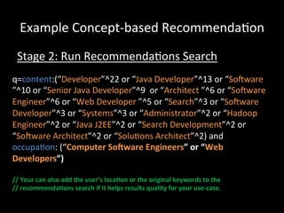 Example	
  Concept-­‐based	
  Recommenda@on	
  
  Stage	
  2:	
  Run	
  Recommenda@ons	
  Search	
  
q=content:(“Developer”^22	
  or	
  “Java	
  Developer”^13	
  or	
  “Soiware	
  
”^10	
  or	
  “Senior	
  Java	
  Developer”^9	
  	
  or	
  “Architect	
  ”^6	
  or	
  “Soiware	
  
Engineer”^6	
  or	
  “Web	
  Developer	
  ”^5	
  or	
  “Search”^3	
  or	
  “Soiware	
  
Developer”^3	
  or	
  “Systems”^3	
  or	
  “Administrator”^2	
  or	
  “Hadoop	
  
Engineer”^2	
  or	
  “Java	
  J2EE”^2	
  or	
  “Search	
  Development”^2	
  or	
  
“Soiware	
  Architect”^2	
  or	
  “Solu@ons	
  Architect”^2)	
  and	
  
occupa@on:	
  (“Computer	
  SoWware	
  Engineers”	
  or	
  “Web	
  
Developers”)	
  
	
  
//	
  Your	
  can	
  also	
  add	
  the	
  user’s	
  loca-on	
  or	
  the	
  original	
  keywords	
  to	
  the	
  	
  
//	
  recommenda-ons	
  search	
  if	
  it	
  helps	
  results	
  quality	
  for	
  your	
  use-­‐case.	
  
 