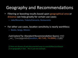 Geography	
  and	
  Recommenda@ons	
  
•  Filtering	
  or	
  boos@ng	
  results	
  based	
  upon	
  geographical	
  area	
  or	
  
   distance	
  can	
  help	
  greatly	
  for	
  certain	
  use	
  cases:	
  
     –  Jobs/Resumes,	
  Tickets/Concerts,	
  Restaurants	
  


•  For	
  other	
  use	
  cases,	
  loca@on	
  sensi@vity	
  is	
  nearly	
  worthless:	
  
     –  Books,	
  Songs,	
  Movies	
  
     	
  
     	
  
     	
  
     	
  

     /solr/select/?q=(Standard	
  Recommenda-on	
  Query)	
  AND	
  
     _val_:”(recip(geodist(loca@on,	
  40.7142,	
  74.0064),1,1,0))”	
  
     	
  
     	
  
     	
  
     //	
  there	
  are	
  dozens	
  of	
  well-­‐documented	
  ways	
  to	
  search/ﬁlter/sort/boost	
  	
  
     //	
  on	
  geography	
  in	
  Solr..	
  	
  This	
  is	
  just	
  one	
  example.	
  
     	
  
     	
  
     	
  
     	
  
 