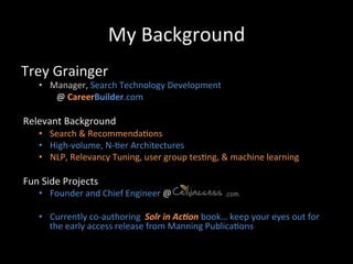 My	
  Background	
  
Trey	
  Grainger	
  
     •  Manager,	
  Search	
  Technology	
  Development	
  
          	
  @	
  CareerBuilder.com	
  
     	
  
Relevant	
  Background	
  
     •  Search	
  &	
  Recommenda@ons	
  
     •  High-­‐volume,	
  N-­‐@er	
  Architectures	
  
     •  NLP,	
  Relevancy	
  Tuning,	
  user	
  group	
  tes@ng,	
  &	
  machine	
  learning	
  

Fun	
  Side	
  Projects	
  
     •  Founder	
  and	
  Chief	
  Engineer	
  @	
  	
  	
  	
  	
  	
  	
  	
  	
  	
  	
  	
  	
  	
  	
  	
  	
  	
  	
  	
  	
  	
  	
  	
  .com

     •  Currently	
  co-­‐authoring	
  	
  Solr	
  in	
  Ac*on	
  book…	
  keep	
  your	
  eyes	
  out	
  for	
  
        the	
  early	
  access	
  release	
  from	
  Manning	
  Publica@ons	
  
 