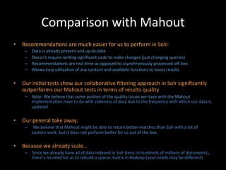 Comparison	
  with	
  Mahout	
  
•  Recommenda@ons	
  are	
  much	
  easier	
  for	
  us	
  to	
  perform	
  in	
  Solr:	
  
      –    Data	
  is	
  already	
  present	
  and	
  up-­‐to-­‐date	
  
      –    Doesn’t	
  require	
  wri@ng	
  signiﬁcant	
  code	
  to	
  make	
  changes	
  (just	
  changing	
  queries)	
  
      –    Recommenda@ons	
  are	
  real-­‐@me	
  as	
  opposed	
  to	
  asynchronously	
  processed	
  oﬀ-­‐line.	
  
      –    Allows	
  easy	
  u@liza@on	
  of	
  any	
  content	
  and	
  available	
  func@ons	
  to	
  boost	
  results	
  

•  Our	
  ini@al	
  tests	
  show	
  our	
  collabora@ve	
  ﬁltering	
  approach	
  in	
  Solr	
  signiﬁcantly	
  
   outperforms	
  our	
  Mahout	
  tests	
  in	
  terms	
  of	
  results	
  quality	
  
      –  Note:	
  We	
  believe	
  that	
  some	
  por@on	
  of	
  the	
  quality	
  issues	
  we	
  have	
  with	
  the	
  Mahout	
  
         implementa@on	
  have	
  to	
  do	
  with	
  staleness	
  of	
  data	
  due	
  to	
  the	
  frequency	
  with	
  which	
  our	
  data	
  is	
  
         updated.	
  

•  Our	
  general	
  take	
  away:	
  
      –  	
  We	
  believe	
  that	
  Mahout	
  might	
  be	
  able	
  to	
  return	
  beCer	
  matches	
  than	
  Solr	
  with	
  a	
  lot	
  of	
  
         custom	
  work,	
  but	
  it	
  does	
  not	
  perform	
  beCer	
  for	
  us	
  out	
  of	
  the	
  box.	
  

•  Because	
  we	
  already	
  scale…	
  
      –  Since	
  we	
  already	
  have	
  all	
  of	
  data	
  indexed	
  in	
  Solr	
  (tens	
  to	
  hundreds	
  of	
  millions	
  of	
  documents),	
  
         there’s	
  no	
  need	
  for	
  us	
  to	
  rebuild	
  a	
  sparse	
  matrix	
  in	
  Hadoop	
  (your	
  needs	
  may	
  be	
  diﬀerent).	
  	
  
 