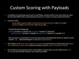 Custom	
  Scoring	
  with	
  Payloads	
  
•    In	
  addi@on	
  to	
  boos@ng	
  search	
  terms	
  and	
  ﬁelds,	
  content	
  within	
  the	
  same	
  ﬁeld	
  can	
  also	
  
     be	
  boosted	
  diﬀerently	
  using	
  Payloads	
  (requires	
  a	
  custom	
  scoring	
  implementa@on):	
  
     	
  
•    Content	
  Field:	
  
                     design	
  [1]	
  /	
  engineer	
  [1]	
  /	
  really	
  [	
  ]	
  /	
  great	
  [	
  ]	
  /	
  job	
  [	
  ]	
  /	
  ten[3]	
  /	
  years[3]	
  /	
  
                     experience[3]	
  /	
  careerbuilder	
  [2]	
  /	
  design	
  [2],	
  …	
  
          	
  
          Payload	
  Bucket	
  Mappings:                                 	
  	
  
          job@tle:	
  bucket=[1]	
  boost=10;	
  company:	
  bucket=[2]	
  boost=4;	
  	
  
                   jobdescrip@on:	
  bucket=[]	
  weight=1;	
  experience:	
  bucket=[3]	
  weight=1.5	
  
          	
  
          We	
  can	
  pass	
  in	
  a	
  parameter	
  to	
  solr	
  at	
  query	
  @me	
  specifying	
  the	
  boost	
  to	
  apply	
  to	
  each	
  
          bucket	
  	
  	
  i.e.	
  	
  …&bucketWeights=1:10;2:4;3:1.5;default:1;	
  
          	
  	
  
•    This	
  allows	
  us	
  to	
  map	
  many	
  relevancy	
  buckets	
  to	
  search	
  terms	
  at	
  index	
  @me	
  and	
  adjust	
  
     the	
  weigh@ng	
  at	
  query	
  @me	
  without	
  having	
  to	
  search	
  across	
  hundreds	
  of	
  ﬁelds.	
  

•    By	
  making	
  all	
  scoring	
  parameters	
  overridable	
  at	
  query	
  @me,	
  we	
  are	
  able	
  to	
  do	
  A	
  /	
  B	
  
     tes@ng	
  to	
  consistently	
  improve	
  our	
  relevancy	
  model	
  
 