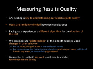 Measuring	
  Results	
  Quality	
  
•  A/B	
  Tes@ng	
  is	
  key	
  to	
  understanding	
  our	
  search	
  results	
  quality.	
  

•  Users	
  are	
  randomly	
  divided	
  between	
  equal	
  groups	
  

•  Each	
  group	
  experiences	
  a	
  diﬀerent	
  algorithm	
  for	
  the	
  dura@on	
  of	
  
   the	
  test	
  

•  We	
  can	
  measure	
  “performance”	
  of	
  the	
  algorithm	
  based	
  upon	
  
   changes	
  in	
  user	
  behavior:	
  
      –  For	
  us,	
  more	
  job	
  applica@ons	
  =	
  more	
  relevant	
  results	
  
      –  For	
  other	
  companies,	
  that	
  might	
  translate	
  into	
  products	
  purchased,	
  addi@onal	
  
         friends	
  	
  requested,	
  or	
  non-­‐search	
  pages	
  viewed	
  	
  

•  We	
  use	
  this	
  to	
  test	
  both	
  keyword	
  search	
  results	
  and	
  also	
  
   recommenda@ons	
  quality	
  	
  
 