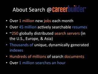 About	
  Search	
  @CareerBuilder	
  
•  Over	
  1	
  million	
  new	
  jobs	
  each	
  month	
  	
  
•  Over	
  45	
  million	
  ac@vely	
  searchable	
  resumes	
  
•  ~250	
  globally	
  distributed	
  search	
  servers	
  (in	
  
   the	
  U.S.,	
  Europe,	
  &	
  Asia)	
  	
  
•  Thousands	
  of	
  unique,	
  dynamically	
  generated	
  
   indexes	
  
•  Hundreds	
  of	
  millions	
  of	
  search	
  documents	
  
•  Over	
  1	
  million	
  searches	
  an	
  hour	
  
 