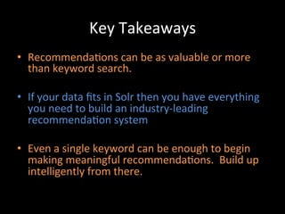Key	
  Takeaways	
  
•  Recommenda@ons	
  can	
  be	
  as	
  valuable	
  or	
  more	
  
   than	
  keyword	
  search.	
  

•  If	
  your	
  data	
  ﬁts	
  in	
  Solr	
  then	
  you	
  have	
  everything	
  
   you	
  need	
  to	
  build	
  an	
  industry-­‐leading	
  
   recommenda@on	
  system	
  

•  Even	
  a	
  single	
  keyword	
  can	
  be	
  enough	
  to	
  begin	
  
   making	
  meaningful	
  recommenda@ons.	
  	
  Build	
  up	
  
   intelligently	
  from	
  there.	
  
 