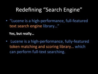 Redeﬁning	
  “Search	
  Engine”	
  
•  “Lucene	
  is	
  a	
  high-­‐performance,	
  full-­‐featured	
  
   text	
  search	
  engine	
  library…”	
  
  Yes,	
  but	
  really…	
  

•  	
  Lucene	
  is	
  a	
  high-­‐performance,	
  fully-­‐featured	
  
   token	
  matching	
  and	
  scoring	
  library…	
  which	
  
   can	
  perform	
  full-­‐text	
  searching.	
  
 