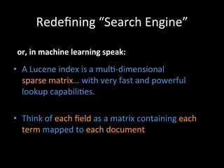 Redeﬁning	
  “Search	
  Engine”	
  

 or,	
  in	
  machine	
  learning	
  speak:	
  

•  A	
  Lucene	
  index	
  is	
  a	
  mul@-­‐dimensional	
  	
  
   sparse	
  matrix…	
  with	
  very	
  fast	
  and	
  powerful	
  
   lookup	
  capabili@es.	
  

•  Think	
  of	
  each	
  ﬁeld	
  as	
  a	
  matrix	
  containing	
  each	
  
   term	
  mapped	
  to	
  each	
  document	
  
 