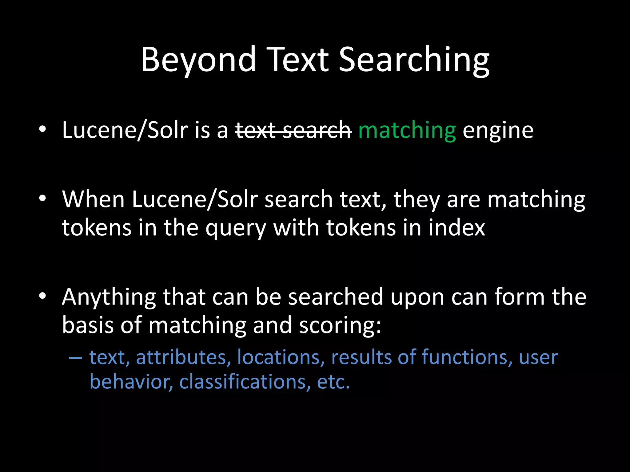Beyond Text Searching
• Lucene/Solr is a text search matching engine

• When Lucene/Solr search text, they are matching
  tokens in the query with tokens in index

• Anything that can be searched upon can form the
  basis of matching and scoring:
  – text, attributes, locations, results of functions, user
    behavior, classifications, etc.
 