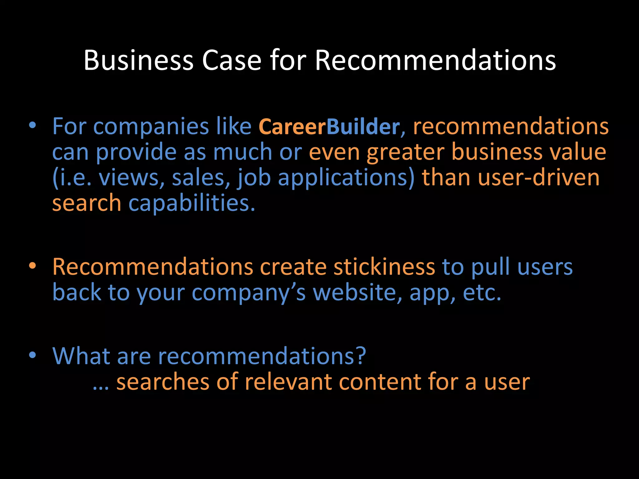 Business Case for Recommendations

• For companies like CareerBuilder, recommendations
  can provide as much or even greater business value
  (i.e. views, sales, job applications) than user-driven
  search capabilities.

• Recommendations create stickiness to pull users
  back to your company’s website, app, etc.

• What are recommendations?
    … searches of relevant content for a user
 