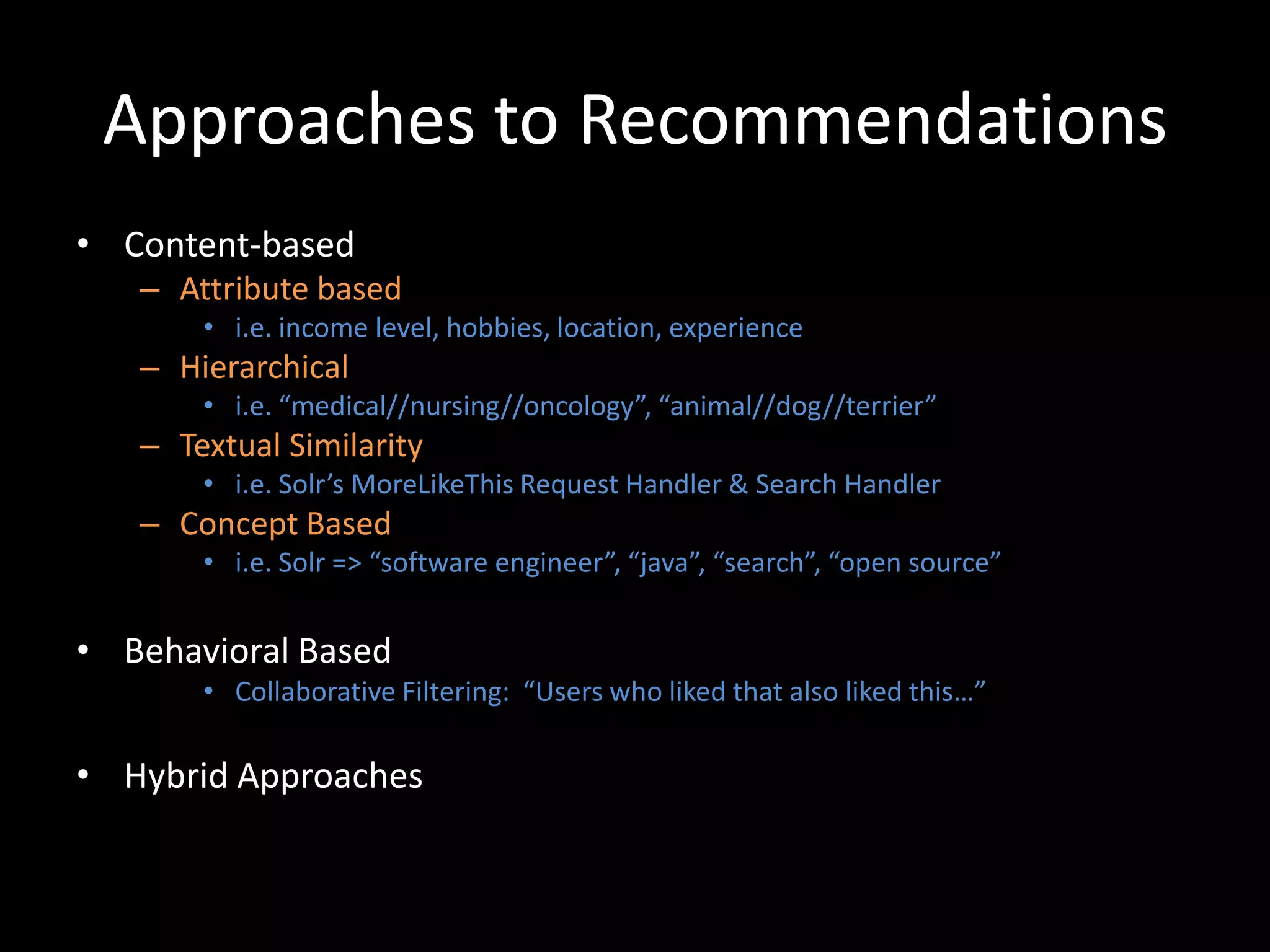 Approaches to Recommendations
• Content-based
   – Attribute based
       • i.e. income level, hobbies, location, experience
   – Hierarchical
       • i.e. “medical//nursing//oncology”, “animal//dog//terrier”
   – Textual Similarity
       • i.e. Solr’s MoreLikeThis Request Handler & Search Handler
   – Concept Based
       • i.e. Solr => “software engineer”, “java”, “search”, “open source”


• Behavioral Based
       • Collaborative Filtering: “Users who liked that also liked this…”

• Hybrid Approaches
 
