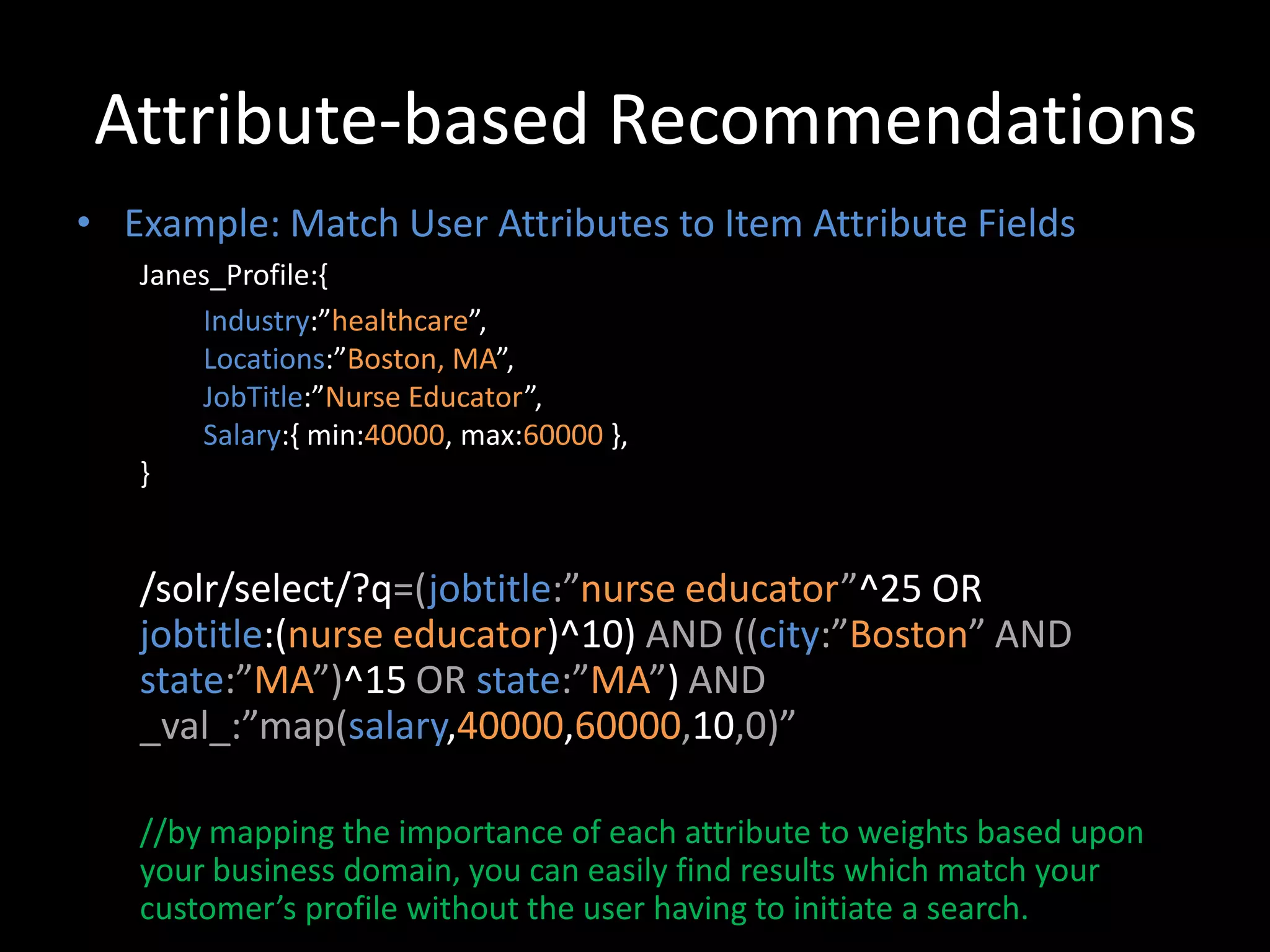 Attribute-based Recommendations
• Example: Match User Attributes to Item Attribute Fields
   Janes_Profile:{
       Industry:”healthcare”,
       Locations:”Boston, MA”,
       JobTitle:”Nurse Educator”,
       Salary:{ min:40000, max:60000 },
   }


   /solr/select/?q=(jobtitle:”nurse educator”^25 OR
   jobtitle:(nurse educator)^10) AND ((city:”Boston” AND
   state:”MA”)^15 OR state:”MA”) AND
   _val_:”map(salary,40000,60000,10,0)”

   //by mapping the importance of each attribute to weights based upon
   your business domain, you can easily find results which match your
   customer’s profile without the user having to initiate a search.
 