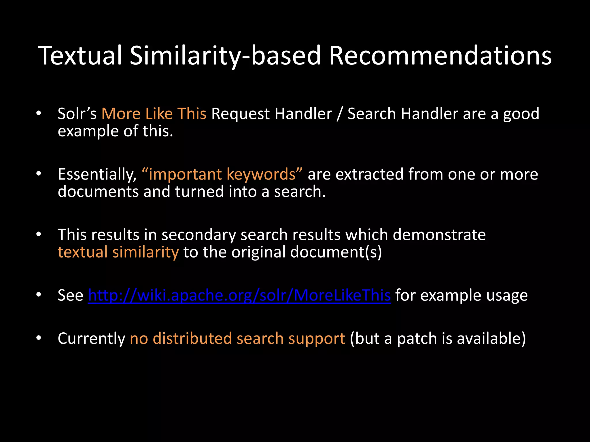 Textual Similarity-based Recommendations
• Solr’s More Like This Request Handler / Search Handler are a good
  example of this.

• Essentially, “important keywords” are extracted from one or more
  documents and turned into a search.

• This results in secondary search results which demonstrate
  textual similarity to the original document(s)

• See http://wiki.apache.org/solr/MoreLikeThis for example usage

• Currently no distributed search support (but a patch is available)
 