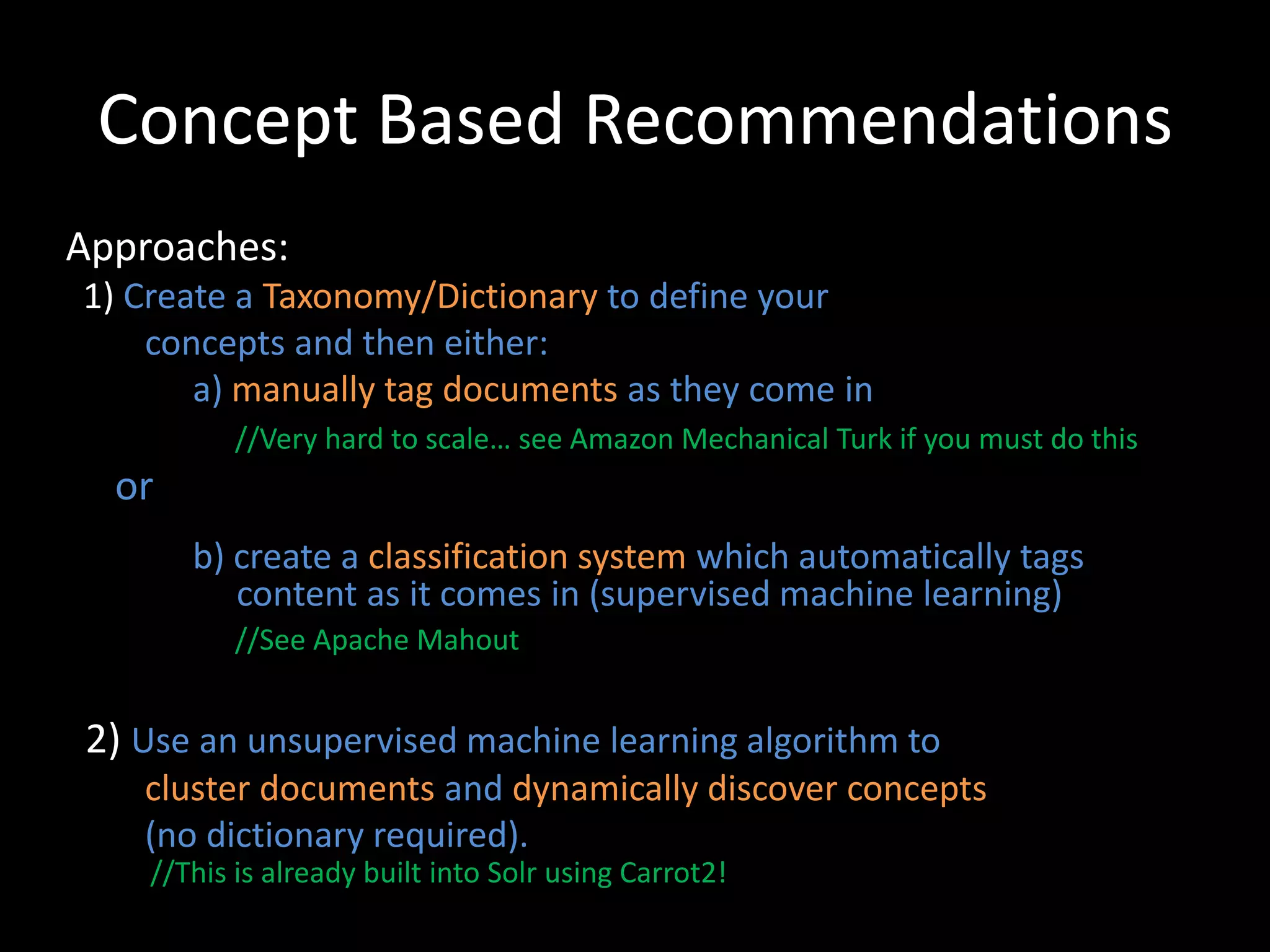 Concept Based Recommendations
Approaches:
1) Create a Taxonomy/Dictionary to define your
    concepts and then either:
       a) manually tag documents as they come in
           //Very hard to scale… see Amazon Mechanical Turk if you must do this
  or
       b) create a classification system which automatically tags
          content as it comes in (supervised machine learning)
           //See Apache Mahout


2) Use an unsupervised machine learning algorithm to
   cluster documents and dynamically discover concepts
   (no dictionary required).
    //This is already built into Solr using Carrot2!
 