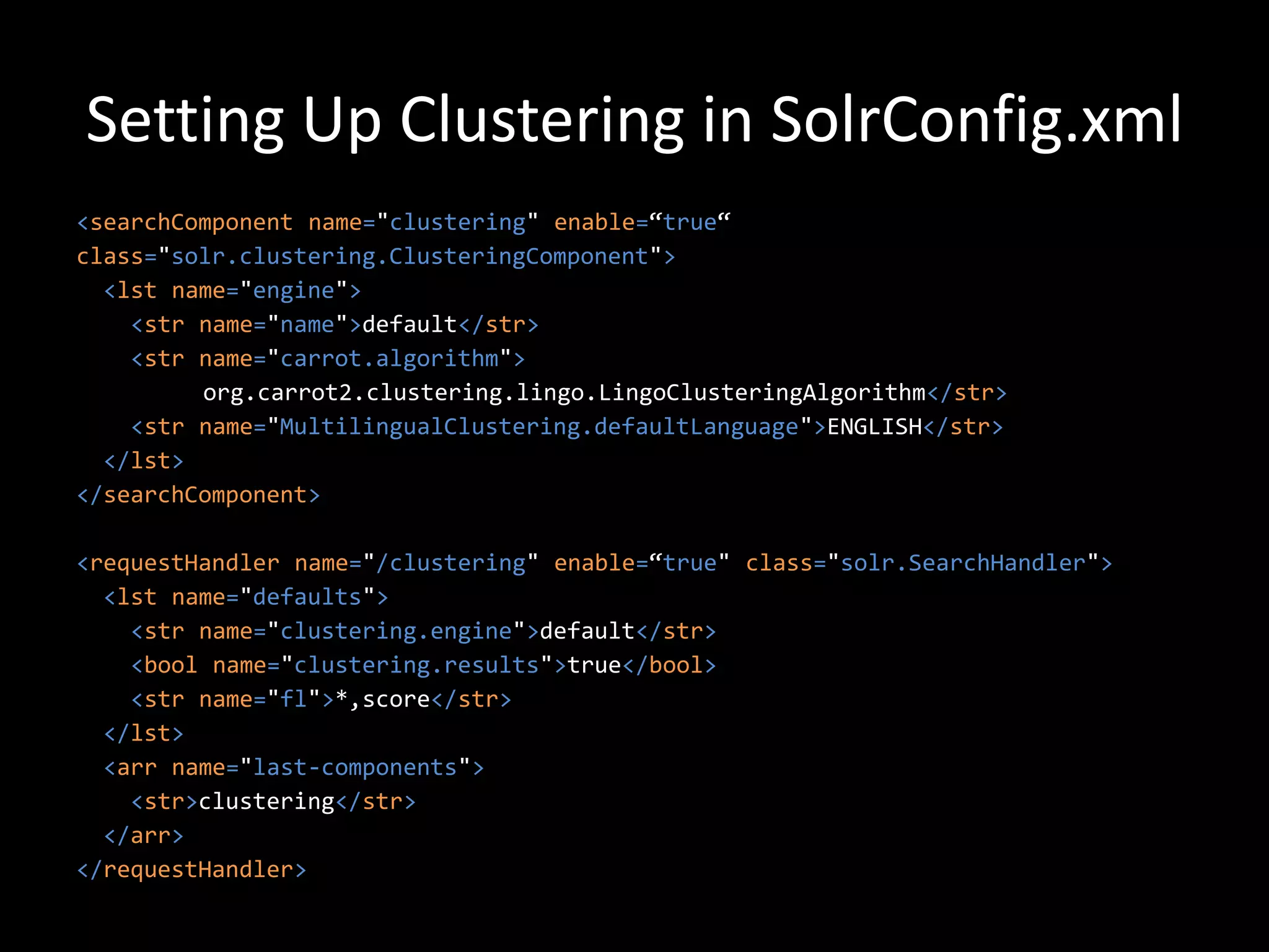 Setting Up Clustering in SolrConfig.xml
<searchComponent name="clustering" enable=“true“
class="solr.clustering.ClusteringComponent">
  <lst name="engine">
    <str name="name">default</str>
    <str name="carrot.algorithm">
         org.carrot2.clustering.lingo.LingoClusteringAlgorithm</str>
    <str name="MultilingualClustering.defaultLanguage">ENGLISH</str>
  </lst>
</searchComponent>

<requestHandler name="/clustering" enable=“true" class="solr.SearchHandler">
  <lst name="defaults">
    <str name="clustering.engine">default</str>
    <bool name="clustering.results">true</bool>
    <str name="fl">*,score</str>
  </lst>
  <arr name="last-components">
    <str>clustering</str>
  </arr>
</requestHandler>
 