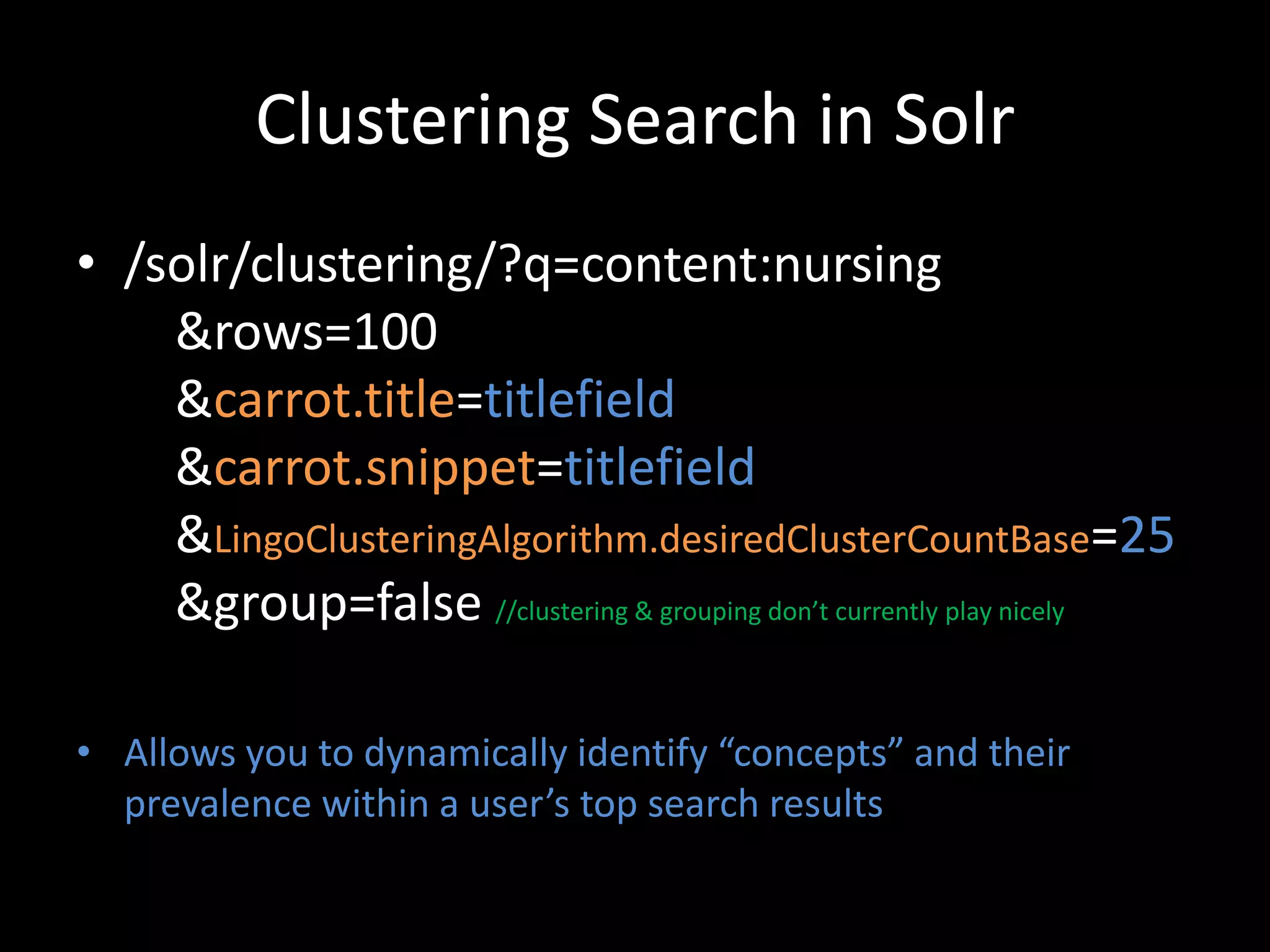 Clustering Search in Solr
• /solr/clustering/?q=content:nursing
    &rows=100
    &carrot.title=titlefield
    &carrot.snippet=titlefield
    &LingoClusteringAlgorithm.desiredClusterCountBase=25
    &group=false //clustering & grouping don’t currently play nicely

• Allows you to dynamically identify “concepts” and their
  prevalence within a user’s top search results
 