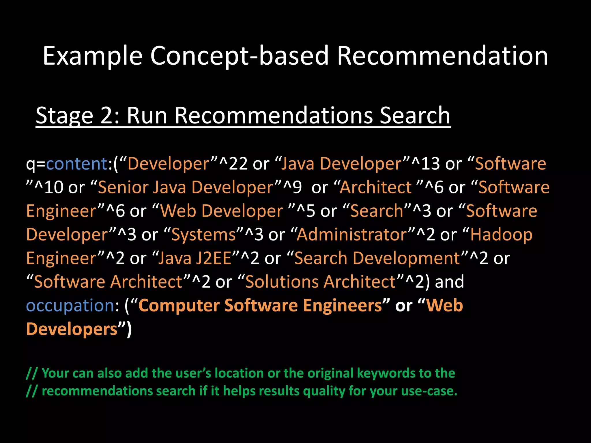 Example Concept-based Recommendation
 Stage 2: Run Recommendations Search
q=content:(“Developer”^22 or “Java Developer”^13 or “Software
”^10 or “Senior Java Developer”^9 or “Architect ”^6 or “Software
Engineer”^6 or “Web Developer ”^5 or “Search”^3 or “Software
Developer”^3 or “Systems”^3 or “Administrator”^2 or “Hadoop
Engineer”^2 or “Java J2EE”^2 or “Search Development”^2 or
“Software Architect”^2 or “Solutions Architect”^2) and
occupation: (“Computer Software Engineers” or “Web
Developers”)

// Your can also add the user’s location or the original keywords to the
// recommendations search if it helps results quality for your use-case.
 