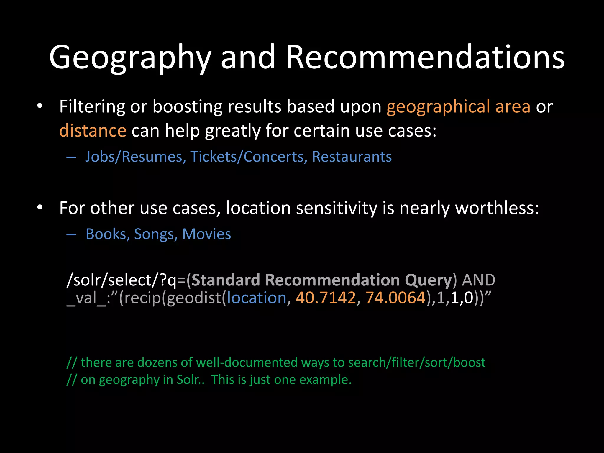 Geography and Recommendations
• Filtering or boosting results based upon geographical area or
  distance can help greatly for certain use cases:
   – Jobs/Resumes, Tickets/Concerts, Restaurants


• For other use cases, location sensitivity is nearly worthless:
   – Books, Songs, Movies

   /solr/select/?q=(Standard Recommendation Query) AND
   _val_:”(recip(geodist(location, 40.7142, 74.0064),1,1,0))”


   // there are dozens of well-documented ways to search/filter/sort/boost
   // on geography in Solr.. This is just one example.
 