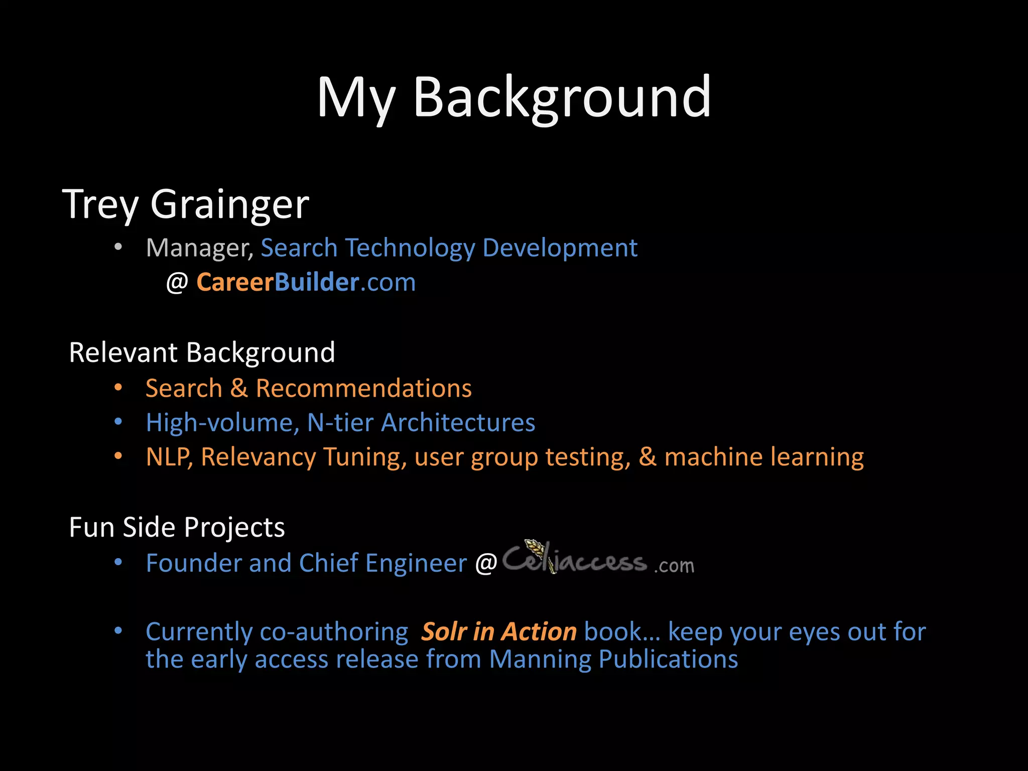 My Background
Trey Grainger
   • Manager, Search Technology Development
      @ CareerBuilder.com

Relevant Background
   • Search & Recommendations
   • High-volume, N-tier Architectures
   • NLP, Relevancy Tuning, user group testing, & machine learning

Fun Side Projects
   • Founder and Chief Engineer @               .com


   • Currently co-authoring Solr in Action book… keep your eyes out for
     the early access release from Manning Publications
 