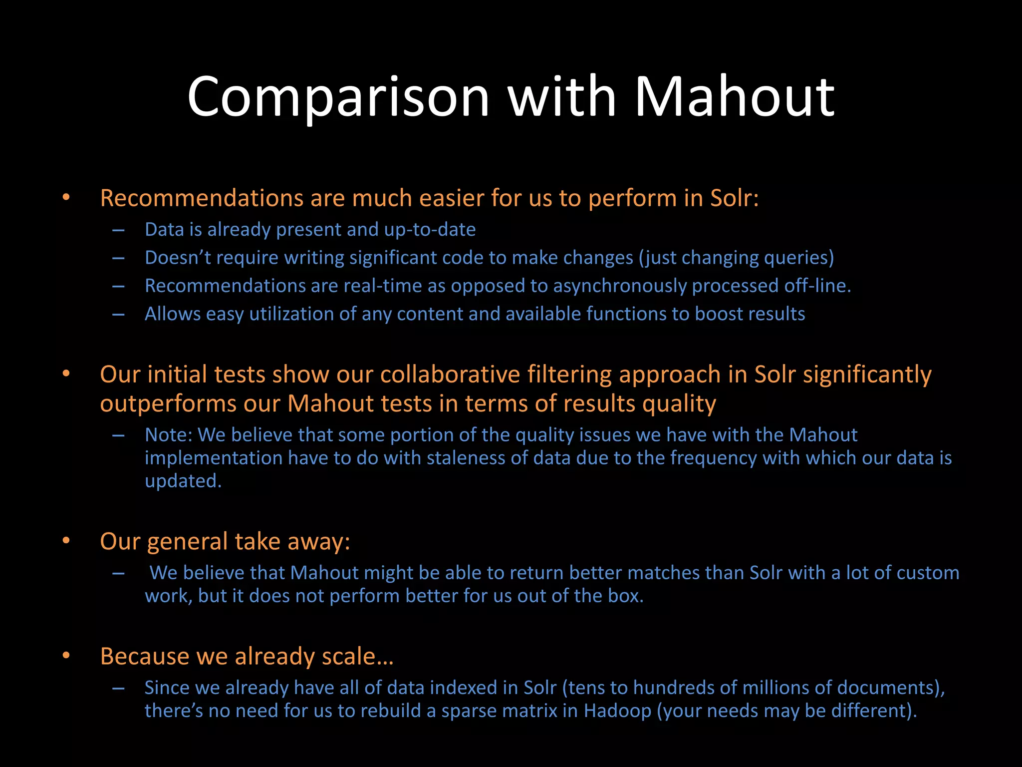 Comparison with Mahout
•   Recommendations are much easier for us to perform in Solr:
     –   Data is already present and up-to-date
     –   Doesn’t require writing significant code to make changes (just changing queries)
     –   Recommendations are real-time as opposed to asynchronously processed off-line.
     –   Allows easy utilization of any content and available functions to boost results

•   Our initial tests show our collaborative filtering approach in Solr significantly
    outperforms our Mahout tests in terms of results quality
     – Note: We believe that some portion of the quality issues we have with the Mahout
       implementation have to do with staleness of data due to the frequency with which our data is
       updated.

•   Our general take away:
     –   We believe that Mahout might be able to return better matches than Solr with a lot of custom
         work, but it does not perform better for us out of the box.

•   Because we already scale…
     – Since we already have all of data indexed in Solr (tens to hundreds of millions of documents),
       there’s no need for us to rebuild a sparse matrix in Hadoop (your needs may be different).
 
