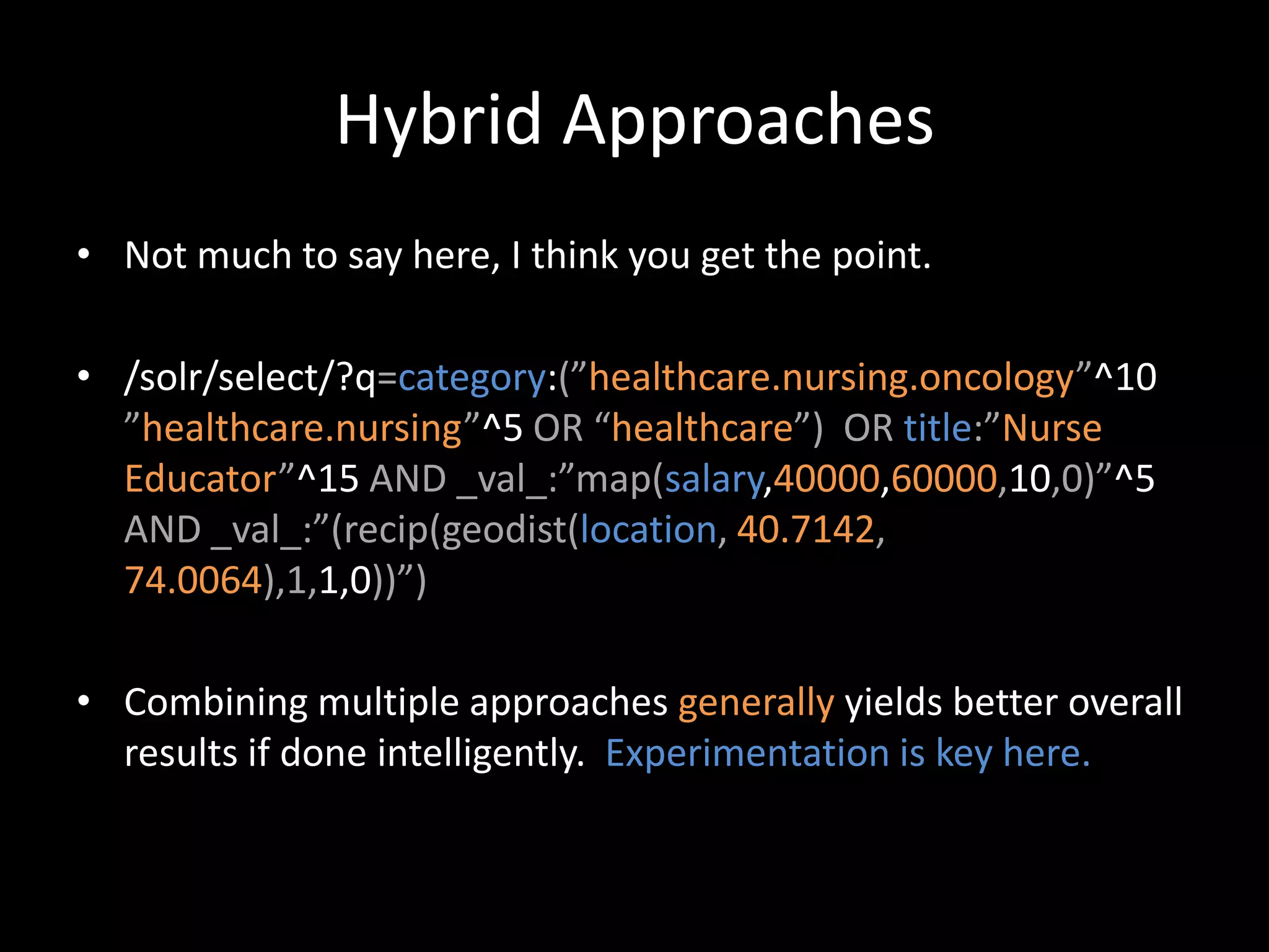 Hybrid Approaches
• Not much to say here, I think you get the point.

• /solr/select/?q=category:(”healthcare.nursing.oncology”^10
  ”healthcare.nursing”^5 OR “healthcare”) OR title:”Nurse
  Educator”^15 AND _val_:”map(salary,40000,60000,10,0)”^5
  AND _val_:”(recip(geodist(location, 40.7142,
  74.0064),1,1,0))”)

• Combining multiple approaches generally yields better overall
  results if done intelligently. Experimentation is key here.
 