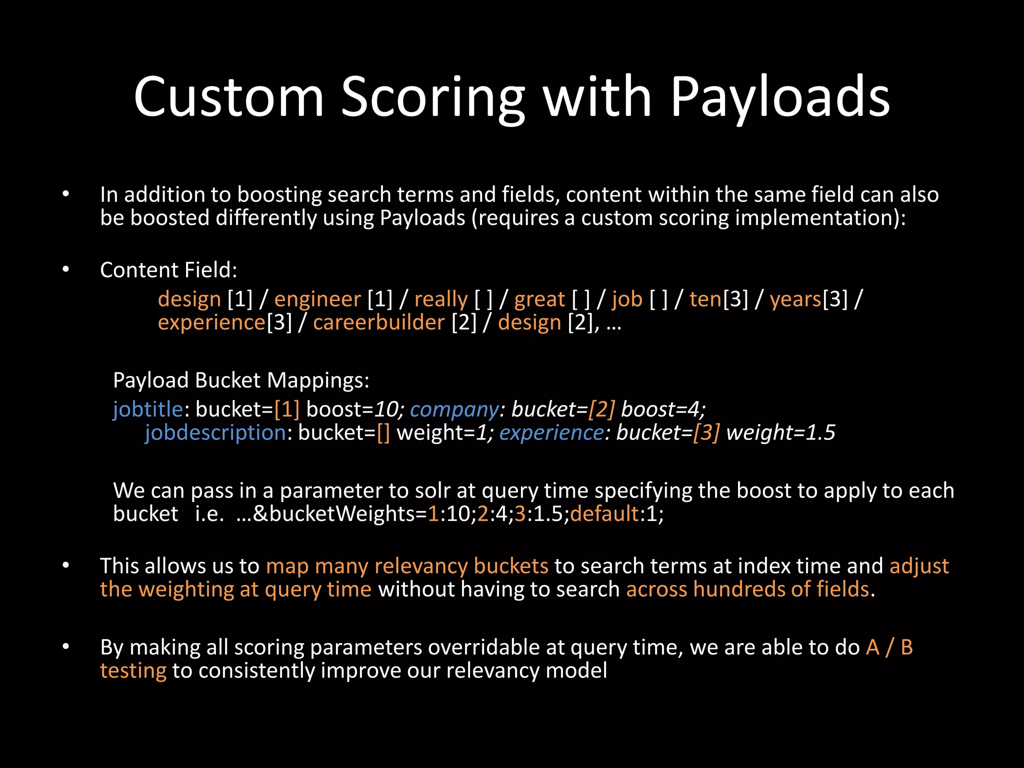 Custom Scoring with Payloads
•   In addition to boosting search terms and fields, content within the same field can also
    be boosted differently using Payloads (requires a custom scoring implementation):

•   Content Field:
         design [1] / engineer [1] / really [ ] / great [ ] / job [ ] / ten[3] / years[3] /
         experience[3] / careerbuilder [2] / design *2+, …

     Payload Bucket Mappings:
     jobtitle: bucket=[1] boost=10; company: bucket=[2] boost=4;
        jobdescription: bucket=[] weight=1; experience: bucket=[3] weight=1.5

     We can pass in a parameter to solr at query time specifying the boost to apply to each
     bucket i.e. …&bucketWeights=1:10;2:4;3:1.5;default:1;

•   This allows us to map many relevancy buckets to search terms at index time and adjust
    the weighting at query time without having to search across hundreds of fields.

•   By making all scoring parameters overridable at query time, we are able to do A / B
    testing to consistently improve our relevancy model
 