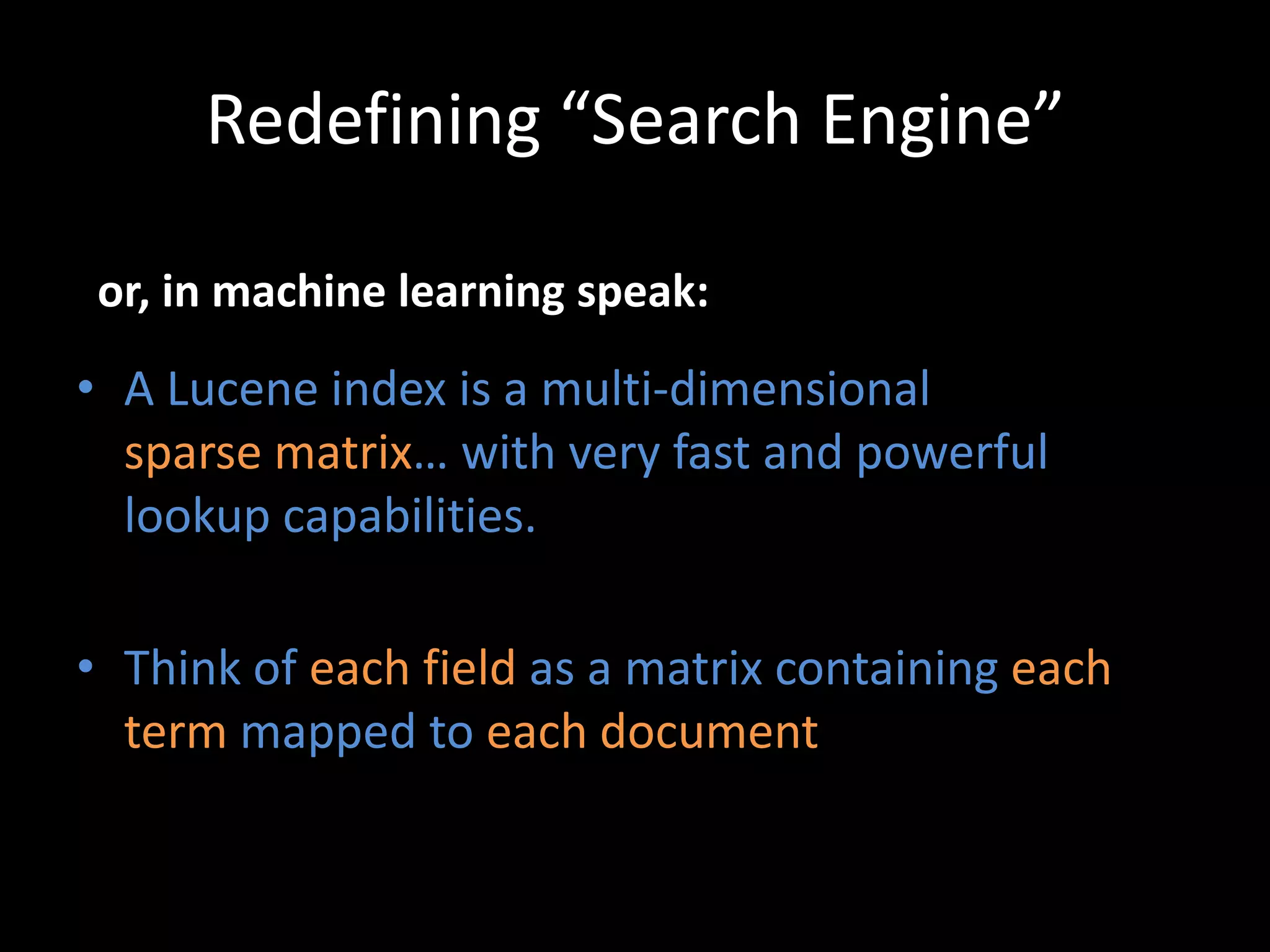 Redefining “Search Engine”

 or, in machine learning speak:

• A Lucene index is a multi-dimensional
  sparse matrix… with very fast and powerful
  lookup capabilities.

• Think of each field as a matrix containing each
  term mapped to each document
 