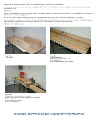 needed to be, so I had room to work with,. It's only the final cut at the other end that you only have one chance at.
How clean and how square these cuts need to be is entirely up to you. The cleaner the cut, the tighter the joints will hold together, and the squarer the cuts the squarer
the entire bench will be.
The final cuts:
When you are satisfied with the cut on one end, flip all four legs -- still clamped together -- and measure and cut the other end. If you support them on the scrap pieces of
4x4, you can do this without moving the clamps.
With the 2x4's. you won't need to turn and cut from both sides, but you will need to make sure that there is clearance so the saw doesn't cut your table.
Layout on each 2x4 the best location for a 16" short stretchers and a 41" long stretcher. Line up the marks for outside end of the short stretcher, clamp the 2x4's together,
clamp the assembly to the table, clamp your edge guide, and cut. If the cut is clean, reposition the edge guide to 16" and cut again.
Cut the long stretchers the same way.
Image Notes
1. Cut to length
Image Notes
1. Laying out the length
2. Mark the side of the cut that is scrap
3. Avoiding the knot
4. Cutting off the splits and dents on the end
Image Notes
1. Counterweight, to keep the table from tipping.
2. My first edge guide, and the clamp that got in the way of the saw
3. cross-cut blade
4. Rough-cut the 4x4's - first try
5. 4x4's clamped together
Announcing: The World's Largest Collection Of 16,000 Wood Plans
 