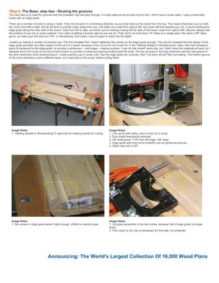 Step 5: The Base, step two - Routing the grooves
The next step is to route the grooves that the threaded rods will pass through. A router table would be best tool for this. I don't have a router table, I used a hand-held
router with an edge guide.
There are a number of tricks to using a router. First, the bit spins in a clockwise direction, as you look down at the router from the top. This means that when you cut with
the router from left to right, the bit will tend to pull the router away from you, and when you route from right to left, the router will pull towards you. So, if you're hooking the
edge guide along the near side of the board, route from left to right, and when you're hooking it along the far side of the board, route from right to left. Second, always test
the position of your bit on scrap material. Your odds of getting it exactly right by eye are nil. Third, don't cut more than 1/4" deep on a single pass. We want a 3/8" deep
grove, so make your first pass at 3/16", or thereabouts, and make a second pass to reach the full depth.
I ended up making a number of practice cuts. The first revealed that I hadn't tightened the screws on the edge guide enough. The second revealed that the design of the
edge guide provided very little support at the end of a board, because of the cut-out for the router bit. In the "Getting Started in Woodworking" video, they had screwed a
piece of hardwood to the edge-guide, to provide a continuous -- and longer -- bearing surface. I may do that myself, some day, but I didn't have the materials at hand, so I
clamped some 2x4 scrap to the end of each board, to provide a continuous bearing surface past the ends. The two grooves in the long stretchers and the side groove in
the short stretchers have identical layout. I made practice cuts in scrap until I had the edge guide set correctly, then I cut them all with that one setting. The bottom groove
of the short stretchers uses a different setup, so it was back to the scrap, before cutting them.
Image Notes
1. "Getting Started in Woodworking"'s neat trick for holding boards for routing
Image Notes
1. Line up bit with marks, prior to trial cut in scrap
2. Dust shield temporarily removed
3. 3/8"-wide grove, 7/16" from the edge, 3/8" deep
4. Edge guide with truly horrid butterfly nuts as tightening devices
5. Depth stop set to 3/8"
Image Notes
1. Set screws in edge guide weren't tight enough, shifted on second pass
Image Notes
1. Cut goes serpentine in the last inches, because half of edge guide no longer
bears
2. This cutout is not only unnecessary for this task, it's unwanted
Announcing: The World's Largest Collection Of 16,000 Wood Plans
 
