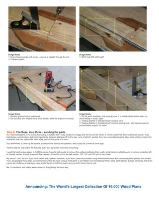 Image Notes
1. Extend bearing edge with scrap -- groove is straight through the end
2. Checking depth
Image Notes
1. Will it hold 3/8" all-thread?
Image Notes
1. Routing grooves in the real pieces
2. Do you stick your fingers into a snow blower, while the engine is running?
Image Notes
1. On the short stretchers, the second grove is in middle of the bottom side - so
we're testing in scrap, again
2. "Getting Started in Woodworking"'s project plans
3. "Getting Started in Woodworking"'s second routing trick - add backup board to
provide better support for router
Step 6: The Base, step three - sanding the parts
As I was handling the 2x4's, during the routing, I realized that I really wouldn't be happy with the look of the bench, if it were made from these unfinished boards. They
had stamps, pencil marks, and more importantly, incipient splinters left by the saw, none of which I wanted. And I was remembering what other shop furniture made from
unfinished pine had looked like, after a few years in the grime of a shop.
So I determined to clean up the boards, to remove the stamps and splinters, and to prep for a finish of some type.
There's only the one picture for this step, but it was by far the most time-consuming.
I used the hand screws again, to hold the pieces. I used a belt sander to remove the surface problems, then used a small random-orbital sander to remove scratches left
by the belt sander. In total, it required five passes - 50 and 80 grit on the belt sander, 100, 150, and 220 grit on the orbital.
My advice? Don't do this. If you have jointer and a planer, use them. If you don't, seriously consider using dimensional lumber that has already been planed and sanded.
If you are going to try to clean up construction lumber by hand, using a hand plane is a lot faster and more pleasant than using a belt sander. Except, of course, that to do
a good job of planing a board you need a solid bench to hold the board, and you don't have a bench, yet.
Me, I'm stubborn, and nearly always insist on doing things the hard way.
Announcing: The World's Largest Collection Of 16,000 Wood Plans
 