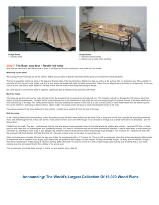 Image Notes
1. Sanded parts
Image Notes
1. Random orbital sander
2. Always use a mask when sanding
Step 7: The Base, step four - Trestle rod holes
Now that we have parts, we'll take some of them -- two legs and to short stretchers -- and make our first trestle.
Matching up the parts
Not every part and not every cut will be perfect. Match up your parts so that the less-than-perfect parts are in less-than-critical locations.
The top is supported by the top ends of the legs and the top sides of the top stretchers. Stand your legs on end on a flat surface (like my door) and see if they wobble. If
you have an end that isn't quite stable, use it as a foot, where the leveler will make it's flaws unimportant. Check the top edge of each stretcher for straightness. If one has
a bit of a bow, use it for a lower stretcher. It's less critical that the shelf be well supported along its length.
Do a trial layout to see how the parts fit together. Label each part to indicate which part joins with which.
Mark the holes
The holes we want to mark are the holes through which the threaded rod connecting the two legs will run. This threaded rod will run through the 3/8" groove along the
bottom of the short stretchers,. The hole for the upper stretcher has to be positioned so that when the rod is running through this groove, the top of the short stretcher is
even with the top of the legs. The most precise way I've found for marking the position of this hole is to use a dowel center. Fit the dowel center into the bottom groove,
line up the stretcher, and bang on the end with a rubber mallet. The dowel center will leave a mark indicating the center of the hole.
The precise position of the lower stretcher is less critical. I marked out a position 8" from the end of the legs.
Drill the holes
In the "Getting Started with Woodworking" video, the holes through the 4x4's were drilled from the back. That is, they start on the side opposite the precisely-positioned
mark, and drill through to hit it. If they can do this, more power to them, but I can't drill through 3-1/2" of wood to emerge at a precise mark without a drill press - and not
always then.
I drilled from the mark. That way I could ensure that the hole was where it was supposed to be, on the side where the position was critical. I have two 3/8" bits -- a brad
point bit that came with my doweling set, and a perfectly ordinary 3/8" twist bit. Brad-point bits are far more precise than twist bits -- they're more likely to start where you
want them to, and they're more likely to stay straight. My problem is that my brad-point bit wasn't long enough to go through 3-1/2" of wood. So I started each hole with
the brad-point bit, then finished it off with the twist bit. I clamped a piece of ply on the back, to reduce tear-out.
When the holes were complete, I flipped the legs and drilled the countersinks with a 1" Forstner bit. Trying to drill a countersink when the center was already drilled would
be impossible with a spade bit or an auger, but Forstner bits are guided by their edges, not their center, so they can handle this job. On thing about Forstners, though --
they have a tendency to skitter around a bit when starting, before they bite. An easy fix for this is to drill a hole through a piece of ply, and to clamp that to your work,
creating a jig that will prevent the bit from drilling in the wrong spot.
The countersinks should be deep enough to hold a nut and washer, plus a little bit.
Announcing: The World's Largest Collection Of 16,000 Wood Plans
 