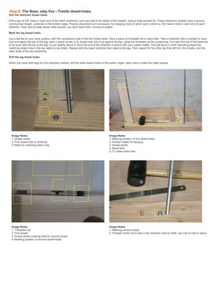 Step 8: The Base, step five - Trestle dowel holes
Drill the stretcher dowel holes
Drill a pair of 3/8" holes in each end of the short stretchers, just over half of the depth of the dowels, using a brad-pointed bit. These stretchers already have a groove
running their length, centered on the bottom edge. Precise placement isn't necessary, but keeping track of which part is which is. We need a hole in each end of each
stretcher. Take care to keep these holes square, you don't want them running at angles.
Mark the leg dowel holes
Lay a leg flat on your work surface, with the countersink side of the thru-holes down. Stick a piece of threaded rod in each hole. Take a stretcher that is marked to have
one end adjoin the top of this leg, stick a dowel center in its dowel hole, line it up against the leg, using the threaded rod for positioning, You want the top of the stretcher
to be even with the top of the leg, or just slightly above it. Give the end of the stretcher a whack with your rubber mallet. This will leave a mark indicating where the
matching dowel hole in the leg needs to be drilled. Repeat with the lower stretcher than adjoins this leg. Then repeat for the other leg that will form this trestle, and the
other ends of the two stretchers.
Drill the leg dowel holes
When you have both legs for this stretcher marked, drill the other dowel holes at the marks. Again, take care to make the holes square.
Image Notes
1. Dowel center
2. First dowel hole in stretcher
3. Mark for matching hole in leg
Image Notes
1. Marking position of first dowel holes
2. Rubber mallet for banging
3. Dowel center
4. Bang here
5. To make mark here
Image Notes
1. Threaded rod
2. First dowel
3. Dowel center marking hole for second dowel
4. Marking position of second dowel holes
Image Notes
1. Marking second dowel
2. If dowel center won't stay in the stretcher hole by itself, use rule to hold in place.
 
