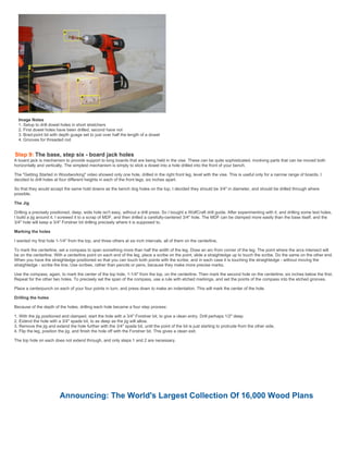 Image Notes
1. Setup to drill dowel holes in short stretchers
2. First dowel holes have been drilled, second have not
3. Brad-point bit with depth guage set to just over half the length of a dowel
4. Grooves for threaded rod
Step 9: The base, step six - board jack holes
A board jack is mechanism to provide support to long boards that are being held in the vise. These can be quite sophisticated, involving parts that can be moved both
horizontally and vertically. The simplest mechanism is simply to stick a dowel into a hole drilled into the front of your bench.
The "Getting Started in Woodworking" video showed only one hole, drilled in the right front leg, level with the vise. This is useful only for a narrow range of boards. I
decided to drill holes at four different heights in each of the front legs, six inches apart.
So that they would accept the same hold downs as the bench dog holes on the top, I decided they should be 3/4" in diameter, and should be drilled through where
possible.
The Jig
Drilling a precisely positioned, deep, wide hole isn't easy, without a drill press. So I bought a WolfCraft drill guide. After experimenting with it, and drilling some test holes,
I build a jig around it. I screwed it to a scrap of MDF, and then drilled a carefully-centered 3/4" hole. The MDF can be clamped more easily than the base itself, and the
3/4" hole will keep a 3/4" Forstner bit drilling precisely where it is supposed to.
Marking the holes
I wanted my first hole 1-1/4" from the top, and three others at six inch intervals, all of them on the centerline.
To mark the centerline, set a compass to span something more than half the width of the leg. Draw an arc from corner of the leg. The point where the arcs intersect will
be on the centerline. With a centerline point on each end of the leg, place a scribe on the point, slide a straightedge up to touch the scribe. Do the same on the other end.
When you have the straightedge positioned so that you can touch both points with the scribe, and in each case it is touching the straightedge - without moving the
straightedge - scribe the line. Use scribes, rather than pencils or pens, because they make more precise marks.
Use the compass, again, to mark the center of the top hole, 1-1/4" from the top, on the centerline. Then mark the second hole on the centerline, six inches below the first.
Repeat for the other two holes. To precisely set the span of the compass, use a rule with etched markings, and set the points of the compass into the etched grooves.
Place a centerpunch on each of your four points in turn, and press down to make an indentation. This will mark the center of the hole.
Drilling the holes
Because of the depth of the holes, drilling each hole became a four step process:
1. With the jig positioned and clamped, start the hole with a 3/4" Forstner bit, to give a clean entry. Drill perhaps 1/2" deep.
2. Extend the hole with a 3/4" spade bit, to as deep as the jig will allow.
3. Remove the jig and extend the hole further with the 3/4" spade bit, until the point of the bit is just starting to protrude from the other side.
4. Flip the leg, position the jig, and finish the hole off with the Forstner bit. This gives a clean exit.
The top hole on each does not extend through, and only steps 1 and 2 are necessary.
Announcing: The World's Largest Collection Of 16,000 Wood Plans
 