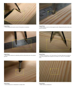 Image Notes
1. Use compass from each corner to find points on centerline
Image Notes
1. Place scribe on point, set rule against scribe. Repeat with point at other end.
Scribe centerline.
Image Notes
1. Set compass distance by adjusting until the scribe points are in the etched
grooves
Image Notes
1. Center of first hole is 1-1/4" from the top. The other holes are six inches on
center. My compass won't expand to six inches, so I set it to 3" and walked
once.
Image Notes
1. Use centerpunch on intersection to create mark.
Image Notes
1. Mark made by centerpunch
 