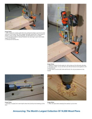 Image Notes
1. With Forstner bit: center guide hole over centerpoint dimple, push chuck down
until point of bit enters hole, then engage drill guide vertical lock. Clamp guide in
position, chuck up drill, unlock drill guide, and drill half-an-inch or so deep.
2. Front leg being drilled is clamped between two back legs to give more stable
support for drill guide.
3. Vertical lock thumbscrew
Image Notes
1. Replace Forstner bit with spade bit, drill as deep as the drill guide will allow.
2. Put parts on floor, so you can lean over drill and ensure force applied to drill
is perpendicular
3. Push down on end of drill, inline with the bit. Do not put pressure on the
handle
Image Notes
1. Put tape on spade bit to mark depth where the bit will just be breaking out the
back
Image Notes
1. When the tape starts sweeping the sawdust, you're done
Announcing: The World's Largest Collection Of 16,000 Wood Plans
 