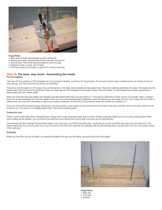 Image Notes
1. Back side of fourth hole cleaned up with Forstner bit
2. Setting up to clean up back side of third hole with Forstner bit
3. Second hole. Point of bit had just started to come through
4. Flipped to clean up back side of holes
5. First hole doesn't go through, so there isn't a hole on this side
Step 10: The base, step seven - Assembling the trestle
Put it all together
Take two 24" long sections of 3/8" threaded rod. If you bought 6' lengths, cut off two 24" long lengths. On one end of each, place a washer and a nut. Screw on the nut
only half way, you don't want the end of the rod protruding.
Thread the rods through one of the legs, then set the leg flat on the table. Insert dowels into the dowel holes. Place the matching stretchers into place. Put dowels into the
dowel holes at the top end of the stretchers. Place the other leg onto the threaded rod and settle it down onto the dowels. You'll probably have another opportunity to
whack away with your rubber mallet.
When you have the other leg seated, the threaded rods will extend father than you want them to. You'll want to mark them so they can be cut to length. Place a washer
and a nut on each threaded rod, and then tighten down the nut to pull everything tight. Depending upon the wrench you are using, and how much longer the rod is than it
needs to be, you may find it necessary to stack up a number of washers, so that the nut is positioned where the wrench can operate on it.
Once you have pulled everything tight. remove the nuts and washers, wrap a piece of tape around the end of each of the rods, and then mark on the tape where the rod
should be cut. You want to cut it slightly below flush. Then take everything apart.
Cutting the rods
There's nothing very tricky about cutting the rods. Clamp them to your temporary table, and cut them off with a hacksaw. Make sure you're using a sharp blade. While
you're setting up the clamps,. you can think to yourself how nice it will be once you're able to use the vise for jobs like this.
The hacksaw will often damage the last thread when it cuts. Running a nut off the end will fix this. You'll have to run the nut all the way down from the other end. This
doesn't take long, if you chuck up the rod in your drill and let it do the work. Hold the rod vertically, with the drill pointing down, and just hold on to the nut enough to keep
it from spinning.
Assembly
When you have the rods cut to length, put everything together the way you did before, and you'll have your first trestle.
Image Notes
1. Back leg
2. Front leg
3. Dowels
 