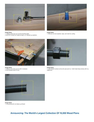 Image Notes
1. Tighten down top nut, to pull everything tight,
2. My 9/16" socket isn't deep enough, so I stacked up washers
Image Notes
1. Remove nut and washers, tape, and mark for cutting
Image Notes
1. Clamp a rod, then go at it with a hacksaw
2. Nut screwed down to end
Image Notes
1. Last thread crushed a bit by the saw (and no, I didn't take these photos with my
cellphone)
Image Notes
1. Unscrewing the nut cleans up thread
Announcing: The World's Largest Collection Of 16,000 Wood Plans
 