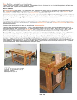 Intro: Building a real woodworker's workbench
There are a number of instructables on building "workbenches" of various degrees of cost and sophistication, but most of them are really just tables. They'd work fine as
craft or assembly tables, but they're not true woodworker's workbenches.
What is a workbench?
A woodworker's workbench isn't a table, it's a work-holding system. It's not something you set things on top of, it's a tool that holds your work. Where a worktable might
have a machinist's vise bolted to its top, a woodworker's bench is built to accommodate a number of different workholding mechanisms, such as bench dogs, planing
stops, hold fasts, or board jacks, and will usually have one more woodworker's vises integrated into its structure.
A workbench needs to be heavy enough that it doesn't move under you while you're working, and stiff enough that it doesn't rack itself to pieces under the forces that will
be placed upon it. It doesn't take many hours of planing a board or hammering a chisel for a worktable made of nailed 2x4s to come apart. Traditional bench designs use
mortise-and-tenon joinery, which is strong and rigid, but not really suited for a novice woodworker who doesn't already have a bench.
The design
This instructable shows how to build, with basic tools and readily-available lumber, a bench that provides most of the function of a traditional woodworker's workbench. I
began with a design by Asa Christiana that was featured in the second season of finewoodworking.com's video series Getting Started in Woodworking. The project plans
are available on their website.
Christiana's design was a simplification of a bench from Sam Allen's book ''Making Workbenches''.
The bench I will be describing differs from both of these in a couple of areas, the most significant of which is the top. Allen's top was made from three layers of 3/4"
medium density fiberboard (MDF), topped and edged with 1/4" hardboard. Christiana's top was just two layers of 3/4" MDF. My top is two layers of 3/4" MDF edged with
1/2" oak and topped by a 1-1/2" thick edge-glued oak Ikea countertop. My top is more expensive in both time and money than either Christiana's or Allen's. If you're
looking to build something fast and cheap, I'd recommend Allen's approach over Christiana's. The hardboard significantly increases the durability of the top.
The essence of the design is a joinery system using threaded rod that provides a great deal of strength and rigidity. The base is formed with 4x4 legs and 2x4 stretchers,
connected with dowels and threaded truss rods. As screws are tightened down at each end of the rods, the structure is pulled together forming a rigid unit.
I am new to woodworking. I'm learning as I go along, and I'm documenting as I learn, in the hope of being helpful to other novices. On the range from slap-dash to
deliberate, my method is definitely on the deliberate side. If you have enough experience to be confident in using techniques that are more time-efficient, go for it. The
techniques I'm using are those I thought least likely to go wrong, not those that would produce a product in the shortest time or at the lowest cost. You'll notice that I
made a number of mistakes, spent considerable time on work I later determined to be unnecessary, and in a number of cases I used different techniques at the end than
I did at the beginning. These are all the result of learning. I thought it would be better to demonstrate how I made errors, and how I corrected them, than to provide a set
of instructions that presented the false impression that everything went together perfectly.
Image Notes
1. Front vise - with benchdog holes in outer jaw
2. End vise - with benchdog holes in outer jaw
3. Benchdog holes in top
4. Board-jack holes in front legs
Image Notes
 