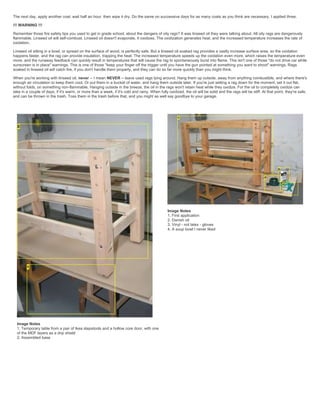 The next day, apply another coat, wait half an hour, then wipe it dry. Do the same on successive days for as many coats as you think are necessary. I applied three.
!!! WARNING !!!
Remember those fire safety tips you used to get in grade school, about the dangers of oily rags? It was linseed oil they were talking about. All oily rags are dangerously
flammable. Linseed oil will self-combust. Linseed oil doesn't evaporate, it oxidizes. The oxidization generates heat, and the increased temperature increases the rate of
oxidation.
Linseed oil sitting in a bowl, or spread on the surface of wood, is perfectly safe. But a linseed oil soaked rag provides a vastly increase surface area, so the oxidation
happens faster, and the rag can provide insulation, trapping the heat. The increased temperature speeds up the oxidation even more, which raises the temperature even
more, and the runaway feedback can quickly result in temperatures that will cause the rag to spontaneously burst into flame. This isn't one of those "do not drive car while
sunscreen is in place" warnings. This is one of those "keep your finger off the trigger until you have the gun pointed at something you want to shoot" warnings. Rags
soaked in linseed oil will catch fire, if you don't handle them properly, and they can do so far more quickly than you might think.
When you're working with linseed oil, never -- I mean NEVER -- leave used rags lying around. Hang them up outside, away from anything combustible, and where there's
enough air circulation to keep them cool. Or put them in a bucket of water, and hang them outside later. If you're just setting a rag down for the moment, set it out flat,
without folds, on something non-flammable. Hanging outside in the breeze, the oil in the rags won't retain heat while they oxidize. For the oil to completely oxidize can
take in a couple of days, if it's warm, or more than a week, if it's cold and rainy. When fully oxidized, the oil will be solid and the rags will be stiff. At that point, they're safe,
and can be thrown in the trash. Toss them in the trash before that, and you might as well say goodbye to your garage.
Image Notes
1. Temporary table from a pair of Ikea stepstools and a hollow core door, with one
of the MDF layers as a drip shield
2. Assembled base
Image Notes
1. First application
2. Danish oil
3. Vinyl - not latex - gloves
4. A soup bowl I never liked
 