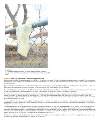 Image Notes
1. A linseed-oil-soaked cloth, out in the breeze where it's unlikely to build up
enough heat to spontaneously combust, and where it won't cause any damage if it
does
Step 13: The Top, step one - determining the layout
Before you start cutting or drilling the pieces that will make up the top, determine the layout of the top. This should include the dimensions of the MDF, the dimensions of
the edging, the locations of the vises, and of the screws or bolts that will support the vises, and of all of the benchdog holes and of all of the drywall screws you will use to
laminate the panels,
If you don't lay it all out in advance, you could easily find that you have a bolt where you need to put a benchdog hole, or something of the sort. I sketched out ideas on
graph paper, then drew the plan full-size on the top side of the bottom layer of MDF, using the actual parts as templates.
The width of the top is determined by the width of the base. The length of the top depends upon the vise or vises you uses. The end vise I had purchased was intended to
be used with hardwood jaws that extend the width of the bench. I had a piece of 2x6" white oak I intended to cut down for the purpose.
The decision to be made with respect to the end vise is whether the support plate should be mounted to on the inside or on the outside of the stretcher. Mounting the
plate on the inside of the stretcher reduces the reach of the vise - it can't open as far, because the support plate is back from the edge by a couple of inches. But
mounting the plate on the outside of the stretcher means that we need to add some support structure for the inner jaw of the vise, which the legs would have provided if
we'd mounted the plate on the inside.
I mocked up the two scenarios, and determined that with the plate inside the stretcher the vise would have a reach of 8 inches, and with it outside the stretcher it would
have a reach of 9 inches. I decided that 8 inches was enough, and that the extra inch wasn't worth the extra effort. With the end vise mounted like this, the right edge of
the top would have no overhang.
I wanted the left edge of the jaw of the front vise to be flush with the left edge of the top, the right edge with the left edge of the left front leg. So the amount of overhang
on the left depends upon the width of the front vise jaw. The width of the jaw is, at a minimum, the width of the plate that supports it, but it's normal to make the jaw
extend a bit beyond the plate. How far? The more it extends, the deeper a bite you can take with the edge of the vise, when, for example, you are clamping the side of a
board being held vertically. But the more it extends, the less support it has. I decided to extend by 1-12", which gives me a 2-1/2" bite, and which should still provide solid
support, given that the jaw is 1-1/2" thick. This means the top needs a left overhang of 12-1/4".
What you need to determine, by this drawing, is where you need to drill the dog holes, the mounting holes for the vises, and where you will put the drywall screws you'll
be using for the lamination. As well as where the edges of the top will be cut.
 