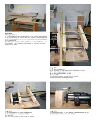 Image Notes
1. Laying out the vises
2. The jaw of the front vise should extend from the leg to the left edge of the top
3. The support plate for the end vise either goes inside of or outside of the short
stretcher. Inside gives the vise a shorter reach, outside needs additional support
for the stationary jaw
4. It still looks like something hacked together out of construction lumber, but the
finish does give it some character. (And makes all the saw marks and clamp
dents stand out nicely.)
Image Notes
1. The width of the stretcher
2. The offset from the edge of the stretcher to the edge of the legs
3. The width of the inner jaw of the vise
4. The width of the outer jaw of the vise
5. A reach of 8"
6. A mockup of mounting the plate inside the stretcher
7. Plenty of spilled oil from the previous step
Image Notes
1. The support plate on the outside of the stretcher
2. The end plate on the inside of the stretcher
3. A reach of 9"
4. A mockup of mounting the plate outside the stretcher
Image Notes
1. With one extra layer of 3/4" MDF, the vise screw still passes by the 3/8"
threaded rod at the bottom of the short stretcher
 