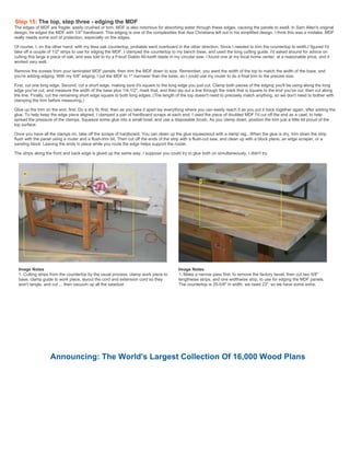 Step 15: The top, step three - edging the MDF
The edges of MDF are fragile, easily crushed or torn. MDF is also notorious for absorbing water through these edges, causing the panels to swell. In Sam Allen's original
design, he edged the MDF with 1/4" hardboard. This edging is one of the complexities that Asa Christiana left out in his simplified design. I think this was a mistake. MDF
really needs some sort of protection, especially on the edges.
Of course, I, on the other hand, with my Ikea oak countertop, probable went overboard in the other direction. Since I needed to trim the countertop to width,I figured I'd
take off a couple of 1/2" strips to use for edging the MDF. I clamped the countertop to my bench base, and used the long cutting guide. I'd asked around for advice on
cutting this large a piece of oak, and was told to try a Freud Diablo 40-tooth blade in my circular saw. I found one at my local home center, at a reasonable price, and it
worked very well.
Remove the screws from your laminated MDF panels, then trim the MDF down to size. Remember, you want the width of the top to match the width of the base, and
you're adding edging. With my 5/8" edging, I cut the MDF to 1" narrower than the base, so I could use my router to do a final trim to the precise size.
First, cut one long edge. Second, cut a short edge, making sure it's square to the long edge you just cut. Clamp both pieces of the edging you'll be using along the long
edge you've cut, and measure the width of the base plus 1/4-1/2", mark that, and then lay out a line through the mark that is square to the end you've cut, then cut along
the line. Finally, cut the remaining short edge square to both long edges. (The length of the top doesn't need to precisely match anything, so we don't need to bother with
clamping the trim before measuring.)
Glue up the trim on the end, first. Do a dry fit, first, then as you take it apart lay everything where you can easily reach it as you put it back together again, after adding the
glue. To help keep the edge piece aligned, I clamped a pair of hardboard scraps at each end. I used the piece of doubled MDF I'd cut off the end as a cawl, to help
spread the pressure of the clamps. Squeeze some glue into a small bowl, and use a disposable brush. As you clamp down, position the trim just a little bit proud of the
top surface.
Once you have all the clamps on, take off the scraps of hardboard. You can clean up the glue squeezeout with a damp rag.. When the glue is dry, trim down the strip
flush with the panel using a router and a flush-trim bit. Then cut off the ends of the strip with a flush-cut saw, and clean up with a block plane, an edge scraper, or a
sanding block. Leaving the ends in place while you route the edge helps support the router.
The strips along the front and back edge is glued up the same way. I suppose you could try to glue both on simultaneously. I didn't try.
Image Notes
1. Cutting strips from the countertop by the usual process: clamp work piece to
base, clamp guide to work piece, layout the cord and extension cord so they
won't tangle, and cut ... then vacuum up all the sawdust
Image Notes
1. Make a narrow pass first, to remove the factory bevel, then cut two 5/8"
lengthwise strips, and one widthwise strip, to use for edging the MDF panels.
The countertop is 25-5/8" in width, we need 23", so we have some extra.
Announcing: The World's Largest Collection Of 16,000 Wood Plans
 