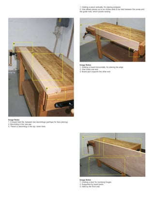 1. Holding a piece vertically, for planing endgrain
2. Vise allows pieces up to six inches wide to be held between the screw and
the guide rods, which avoids racking
Image Notes
1. A board held flat, between two benchdogs (perhaps for face planing)
2. Benchdog in the vise jaw
3. There's a benchdog in the top, down here
Image Notes
1. Holding a board horizontally, for planing the edge
2. Vise holds one end
3. Board jack supports the other end
Image Notes
1. Holding a door for mortising hinges
2. Supported by board jacks
3. Held by the front vise
 