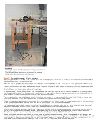 Image Notes
1. The length of the top doesn't need precision. 1/4" longer or shorter on the
end doesn't matter.
2. Do the right edge last - it will clean up any tearout on the end edge
3. Edge routing generates large quantities of sawdust.
Step 17: The top, interlude - fixing a mistake
When gluing the oak edges on the MDF, I made a mistake. On the back side, the edging was positioned too low, which would leave a noticeable gap when the MDF and
the countertop were joined. I was determined to fix it.
Either of the strips I'd ripped from the oak countertop to remove the factory bevel looked like it would work, if I could figure out how to rip them safely with a circular saw.
I ended up using a couple of strips of MDF and a bar clamp to create a clamp that would hold the strip of oak, and had a profile low enough to fit under the cutting guide.
Once I had the strip cut, I glued it in place, and clamped everything up.
I'd intentionally made it oversize, intending to trim it flush. Trimming is a little more complicated than usual, because I needed to trim it flush on two faces. The end face
extended a good 3/8", so I cut off most of the excess with a circular saw and the edge guide, then flipped the edge guide upside down to make a stable platform for the
router. Aside from the use of the edge guide, flush trimming the edge face was unremarkable.
For trimming the top face, I again stood the panel vertically, with the router base riding on the top edge, and the bit cutting on the far side of the panel. Because I was
cutting on the back edge of the work piece, I needed to move the router from right to left. And here I ran into another problem.
The gap in the edging that I was filling was not of even depth. On the left end it was about 3/16" deep, on the right end the edging was flush with the MDF, and there was
no gap. That means that on the right side, I was routing away all of the strip I had glued in. The result was significant tear-out.
I did what I always do when faced with this sort of gumption trap - I turned off the router, set it down, and walked away for a bit. I've found that whatever action I take in
the frustration of dealing with something that hadn't worked right is almost always the wrong one, and usually makes things worse.
What I did, when I came back, was to clamp down the strip where it had torn away, and then to start routing from the other end. I still moved the router from right to left,
but I did it in six-inch sections, taking light passes, and sort of whittled the strip flush. As the sections I was working were farther to the right, the strip was thinner.
Eventually I came to where I was trimming the strip away entirely, at which point I took off the clamps and the remainder fell away.
A better solution would have been to route a rabbet into the side, so that the added strip always had thickness. The way I did it means that the strip I glued in is very
narrow, and hence very weak, at a certain point. In this case, that's not a problem, because it's going to be sitting under the countertop layer. I also noticed that because I
had only clamped the strip down, and not into the edge, there was a noticeable glue gap where the strip butted up against the MDF. Again, in this application it isn't
visible. But if I was doing something like this on the top of a table, I'd make sure to cut a clean rabbet, and to clamp both down and in.
 