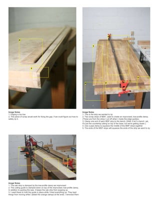 Image Notes
1. Edging is too low
2. This piece of scrap would work for fixing the gap, if we could figure out how to
safely rip it.
Image Notes
1. This is the strip we wanted to rip
2. Two scrap strips of MDF, used to create an improvised, low-profile clamp.
(These are from the strips I cut off when I made the edge guides).
3. Clamp one end of each MDF strip to the bench. (Well, it isn't a bench, yet,
it's just the countertop sitting on top of the base, but we're getting closer.)
4. Use a pipe clamp to squeeze the middle of the MDF strips together
5. The ends of the MDF strips will squeeze the ends of the strip we want to rip
Image Notes
1. The oak strip is clamped by the low-profile clamp we improvised
2. The cutting guide is clamped down on top of the improvised, low-profile clamp.
In addition to guiding the saw, it keeps the oak strip from popping up.
3. I used these to hold the guide in place while I lined everything up. They kept
things from moving while I added the orange clamps at the ends. I removed them
 