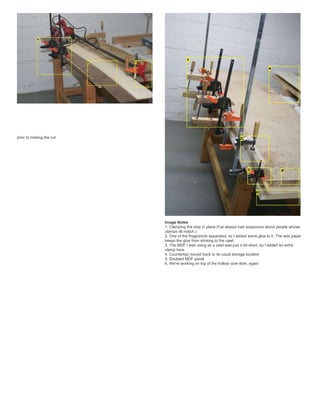 prior to making the cut
Image Notes
1. Clamping the strip in place (I've always had suspicions about people whose
clamps all match.)
2. One of the fingerjoints separated, so I added some glue to it. The wax paper
keeps the glue from sticking to the cawl.
3. The MDF I was using as a cawl was just a bit short, so I added an extra
clamp here
4. Countertop moved back to its usual storage location
5. Doubled MDF panel
6. We're working on top of the hollow core dore, again
 