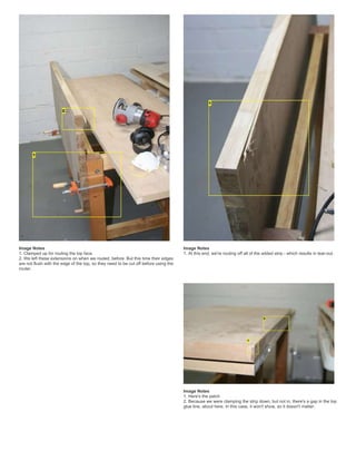 Image Notes
1. Clamped up for routing the top face.
2. We left these extensions on when we routed, before. But this time their edges
are not flush with the edge of the top, so they need to be cut off before using the
router.
Image Notes
1. At this end, we're routing off all of the added strip - which results in tear-out.
Image Notes
1. Here's the patch
2. Because we were clamping the strip down, but not in, there's a gap in the top
glue line, about here. In this case, it won't show, so it doesn't matter.
 