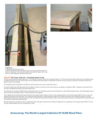 Image Notes
1. Clamps to hold the strip in place.
2. Start at the left end, where the strip is deep, and work towards the right end,
where it is shallower. The router still moves on the wood from right to left - it just
does so in short segments, starting at the left end.
Step 18: The vises, step one - mounting bases to top
The end vise will have both jaws made out of 1-1/2" thick oak. The front vise has its moving jaw made of 1-1/2" oak, but uses the edge of the bench as its stationary jaw.
So while for the end vise, if we mount it lower, we can make both the jaws deeper to compensate, for the front vise we cannot, so we want it mounted as close to the
edge of the bench as possible.
So I decided to add an extra layer of 3/4" MDF under the end vise only, and not under the front vise.
It's usual to attach vises with lag screws from the bottom, but there is a limit as to how many times you can tighten up a lag bolt in MDF. I decided to use bolts from the
top down, embedding the heads of the bolts inside the top.
First step was to cut a piece of MDF the size of the base of the vise. I scribed the positions of the bolt holes in it, then driilled small pilot holes. I also drilled larger holes at
the corners of the rectangular cutouts, and the joined them with a jigsaw.
Then I flipped the top and the base, lied up the base in the proper location relative to the top, I then positioned the front vise and the support MDF for the end vise, and
marked the locations of the bolt holes. Then I flipped the base right side up, drilled small pilot holes from the bottom side where I had marked the locations, and then
drilled shallow countersink holes from each side, then a through hole that matched the bolts. Finally I tried out the bolts and washers, and deepened the countersinks until
the heads of the bolts were just below flush.
With the holes and countersinks in place, I inserted the bolts, used tape to keep them from falling out, flipped the top, applied glue to the support piece of MDF, fit it over
the bolts, added washers and nuts, and tightened it down.
Announcing: The World's Largest Collection Of 16,000 Wood Plans
 