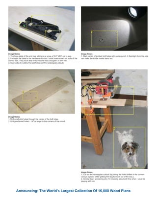 Image Notes
1. The base plate of the end vise sitting on a scrap of 3/4" MDF cut to size.
2. I brought the base to the hardware store so I could make sure I got bolts of the
correct size. They stuck this on to indicate that I brought it in with me.
3. Use scribe to outline the bolt holes and the rectangular cutouts
Image Notes
1. Mark center of scribed bolt holes with centerpunch. A flashlight from the side
can make the scribe marks stand out.
Image Notes
1. Drill small pilot holes through the center of the bolt holes
2. Drill good-sized holes - 1/4" or larger in the corners of the cutout.
Image Notes
1. Cut out the rectangular cutouts by joining the holes drilled in the corners
using a jig saw. (After getting the dog to move out of the way.)
2. Grizzly Bear, wondering why I'm messing about with this when I could be
playing with him
Announcing: The World's Largest Collection Of 16,000 Wood Plans
 