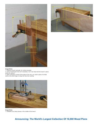 Image Notes
1. Holding a board vertically, for cutting dovetails
2. Using a board-jack here isn't necessary, but it can help hold the board in place
while you clamp it
3. When clamping a board at the edge of the vise, you need a piece of similar
width at the other edge, to keep the vise from racking
Image Notes
1. Holdfasts can clamp pieces in the middle of the bench
Announcing: The World's Largest Collection Of 16,000 Wood Plans
 