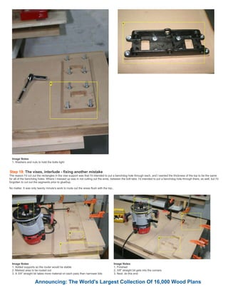 Image Notes
1. Washers and nuts to hold the bolts tight
Step 19: The vises, interlude - fixing another mistake
The reason I'd cut out the rectangles in the vise support was that I'd intended to put a benchdog hole through each, and I wanted the thickness of the top to be the same
for all of the benchdog holes. Where I messed up was in not cutting out the ends, between the bolt tabs. I'd intended to put a benchdog hole through there, as well, but I'd
forgotten to cut out the segments prior to glue0up.
No matter, It was only twenty minute's work to route out the areas flush with the top,.
Image Notes
1. Added supports so the router would be stable
2. Marked area to be routed out
3. A 3/4" straight bit takes more material on each pass than narrower bits
Image Notes
1. Finished
2. 3/8" straight bit gets into the corners
3. Next, do this end
Announcing: The World's Largest Collection Of 16,000 Wood Plans
 