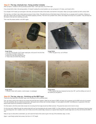 Step 21: The top, interlude two - fixing another mistake
With my layout, I needed to drill 52 precisely located holes. I didn't get every one of them right.
If you should drill a hole in the wrong position, if it doesn't overlap the correct position you can just ignore it. If it does, you'll need to fill it.
Cut a length of 3/4" dowel, put some glue in the hole, and around the sides of the dowel, and hammer it into place. Wipe up any glue squeeze out with a damp cloth.
The next day, cut it flush. Use a block plane to ensure it truly is flush. This will be the top of the bottom layer of the bench top, so gouges aren't a problem. (Wiping up
glue with a damp cloth can lead to stains and finishes applying unevenly. That won't be a problem here, either.) But bulges and bumps are a problem - they will keep the
two layers of the top from matching up evenly.
Then mark the proper position, and drill it again.
Image Notes
1. Cut off a short length of 3/4" dowel, apply glue, and pound it into the hole
2. Pounding on things is always fun
3. Where the hole was supposed to be
4. These holes are where they belong
Image Notes
1. When the glue is dry, cut it off flush
Image Notes
1. Smooth it down with a plane, a card scraper, or sandpaper
Image Notes
1. If the original hole was misplaced by less than 3/8", you'll be drilling out much of
the dowel you just glued in
Step 22: The top, step six - finishing up the MDF layer
There are a few tasks left on the MDF layer, prior to joining it to the countertop layer.
First, we need to drill out the holes for the screws that will hold them together. While the two layers of MDF are glued, the countertop and the MDF will only be screwed.
The oak countertop, like any natural wood product, will expand and contract with humidity changes. If it were glued to the MDF, the difference in expansion of the two
layers would cause the countertop to buckle and curl.
For that reason, all of the screw holes except one row along the front edge should be drilled oversize. This gives the wood a bit of room to move.
For the most part I drilled through the existing holes left over from laminating the two sheets of MDF. In a few instances I moved a hole over a bit because it was too close
to a benchdog hole. And I created a new row of holes around the outside edge, because our original holes along the outside edge were cut off as we trimmed the MDF to
size.
Keep an eye on what will be underneath, you don't want the head of the screw to get in the way of the stretchers, legs, or vises.
Again, I used Kreg's pocket hole screws, this time in 2-1/2" length.
 